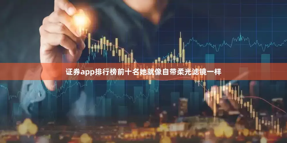 证券app排行榜前十名她就像自带柔光滤镜一样